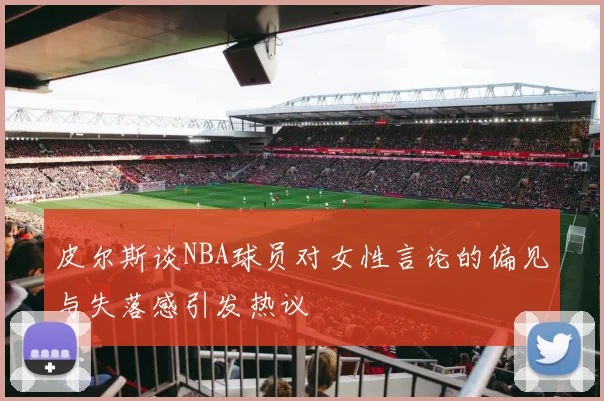 皮尔斯谈NBA球员对女性言论的偏见与失落感引发热议