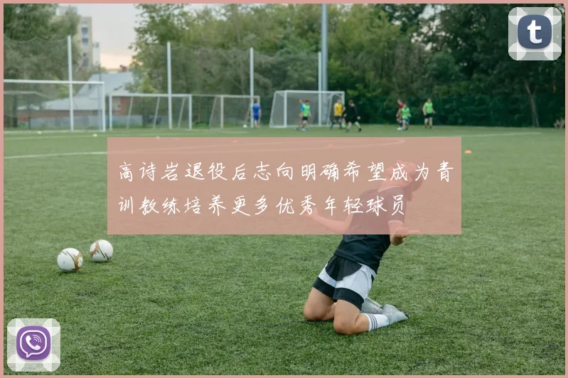 高诗岩退役后志向明确希望成为青训教练培养更多优秀年轻球员