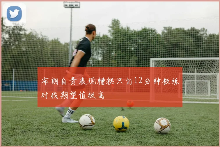 布朗自责表现糟糕只打12分钟教练对我期望值极高