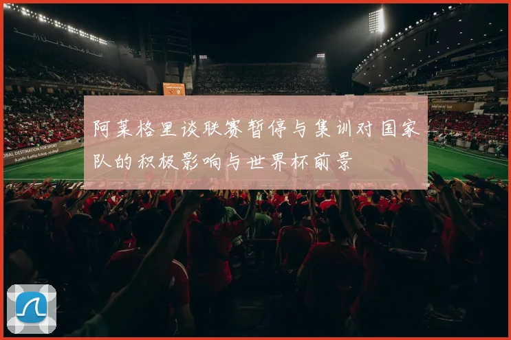 阿莱格里谈联赛暂停与集训对国家队的积极影响与世界杯前景