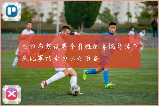 杰伦布朗谈赛季首胜的喜悦与接下来比赛的全力以赴准备