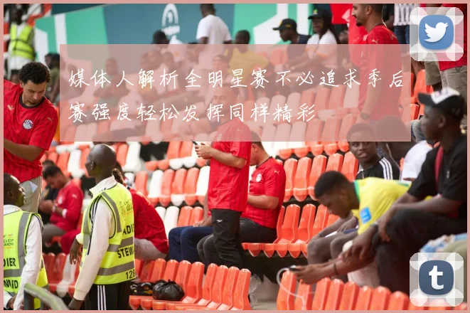 媒体人解析全明星赛不必追求季后赛强度轻松发挥同样精彩