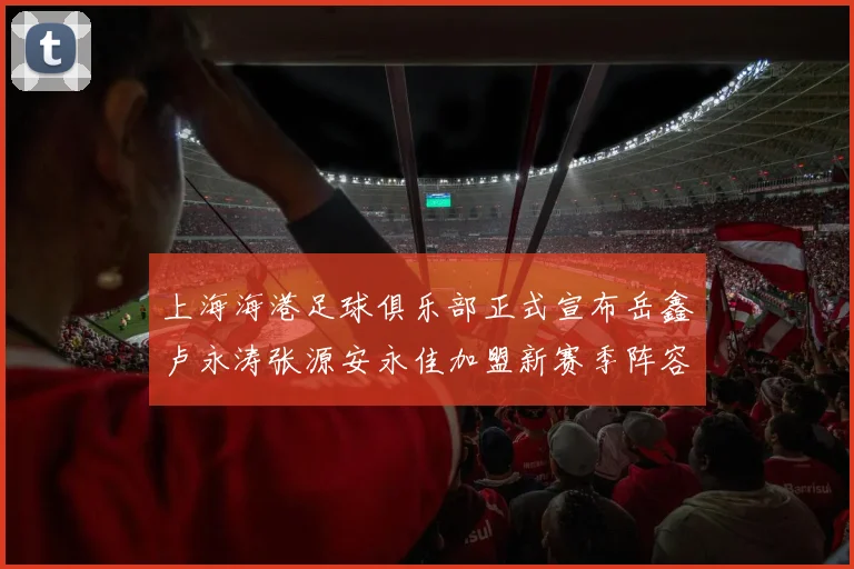 上海海港足球俱乐部正式宣布岳鑫卢永涛张源安永佳加盟新赛季阵容更新