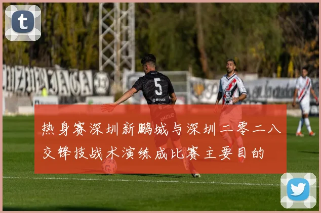 热身赛深圳新鹏城与深圳二零二八交锋技战术演练成比赛主要目的