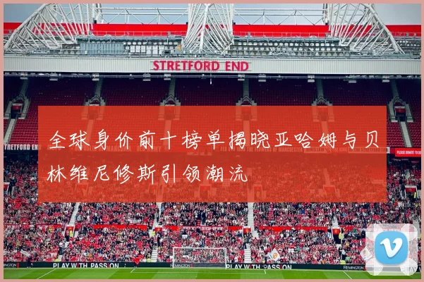 全球身价前十榜单揭晓亚哈姆与贝林维尼修斯引领潮流