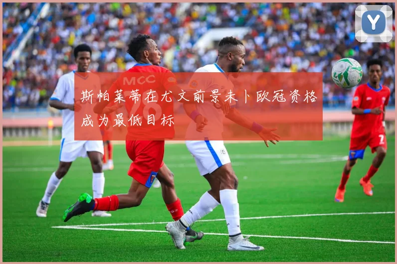 斯帕莱蒂在尤文前景未卜欧冠资格成为最低目标