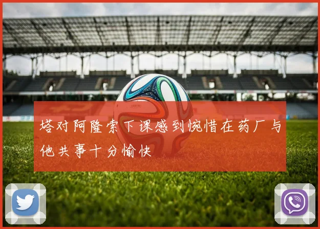 塔对阿隆索下课感到惋惜在药厂与他共事十分愉快
